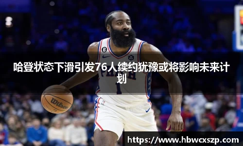 哈登状态下滑引发76人续约犹豫或将影响未来计划