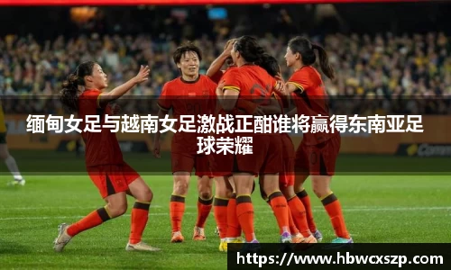缅甸女足与越南女足激战正酣谁将赢得东南亚足球荣耀